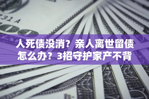 武汉人死债没消？亲人离世留债怎么办？3招守护家产不背锅