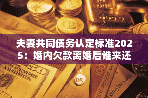 武汉夫妻共同债务认定标准2025:婚内欠款离婚后谁来还? 武汉夫妻共同债务认定标准2025:婚内欠款离婚后谁来还?