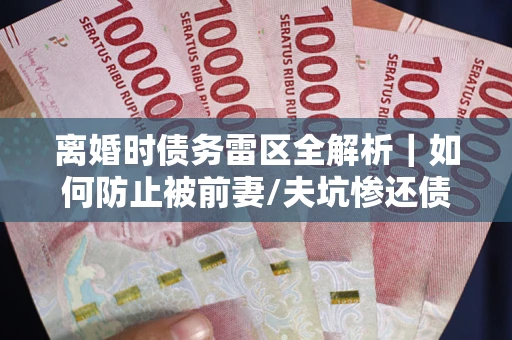 武汉离婚时债务雷区全解析｜如何防止被前妻/夫坑惨还债？